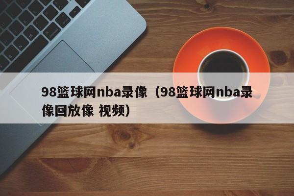 98篮球网nba录像（98篮球网nba录像回放像 视频）