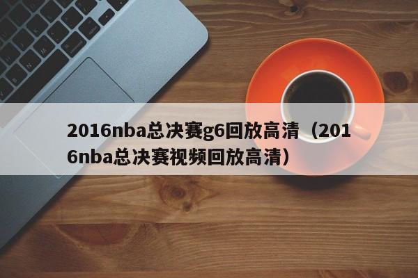 2016nba总决赛g6回放高清（2016nba总决赛视频回放高清）