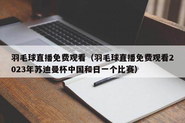 羽毛球直播免费观看（羽毛球直播免费观看2023年苏迪曼杯中国和日一个比赛）