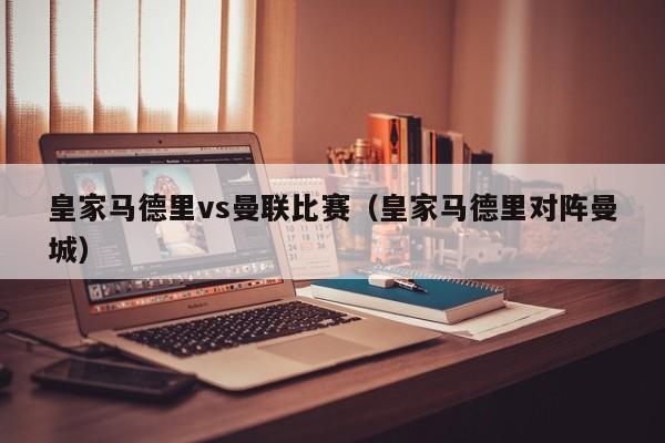 皇家马德里vs曼联比赛（皇家马德里对阵曼城）