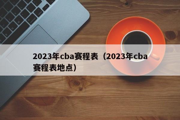 2023年cba赛程表（2023年cba赛程表地点）