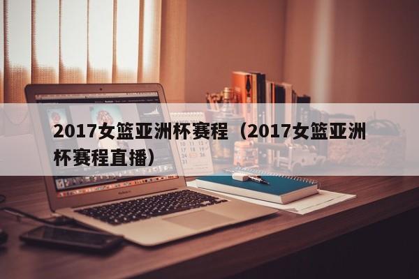 2017女篮亚洲杯赛程（2017女篮亚洲杯赛程直播）