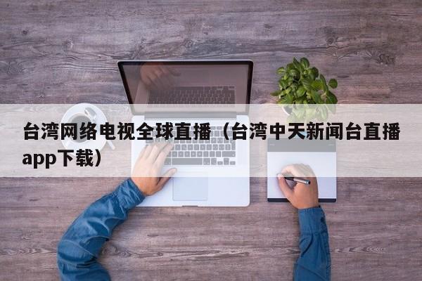 台湾网络电视全球直播（台湾中天新闻台直播app下载）