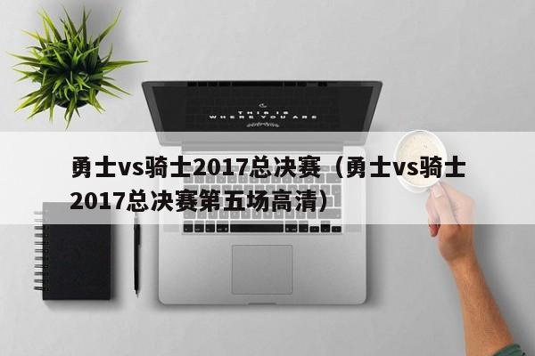 勇士vs骑士2017总决赛（勇士vs骑士2017总决赛第五场高清）