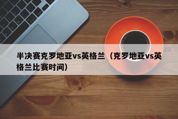 半决赛克罗地亚vs英格兰（克罗地亚vs英格兰比赛时间）