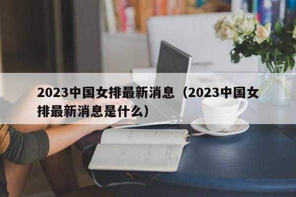 2023中国女排最新消息（2023中国女排最新消息是什么）