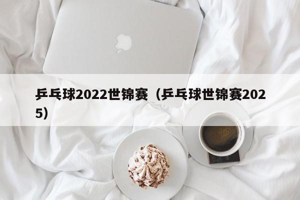 乒乓球2022世锦赛（乒乓球世锦赛2025）