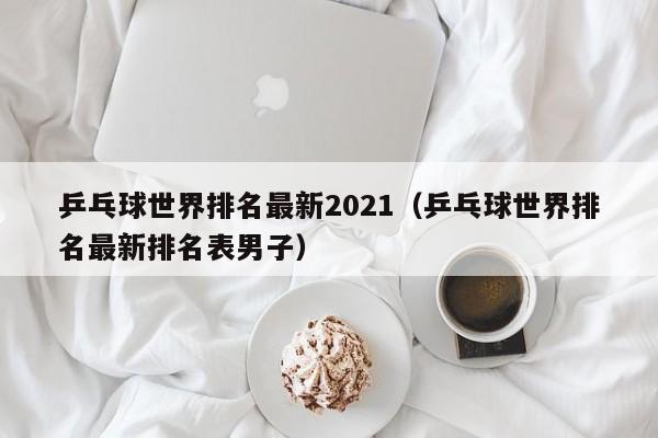 乒乓球世界排名最新2021（乒乓球世界排名最新排名表男子）