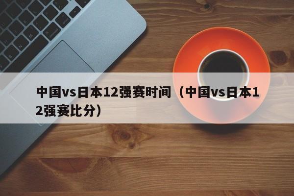 中国vs日本12强赛时间（中国vs日本12强赛比分）