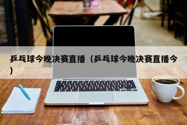 乒乓球今晚决赛直播（乒乓球今晚决赛直播今）