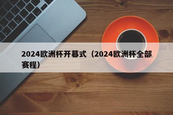 2024欧洲杯开幕式（2024欧洲杯全部赛程）