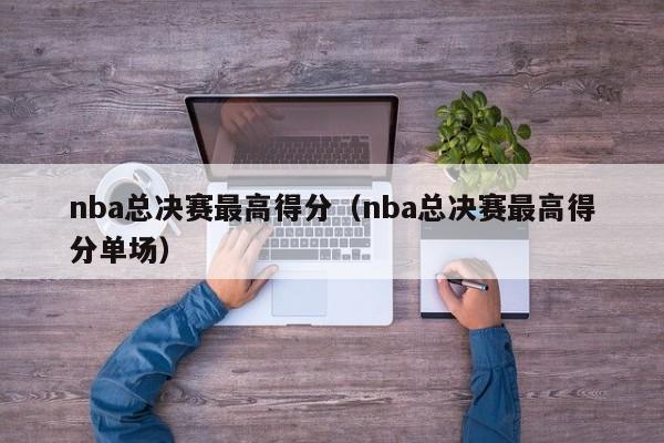 nba总决赛最高得分（nba总决赛最高得分单场）