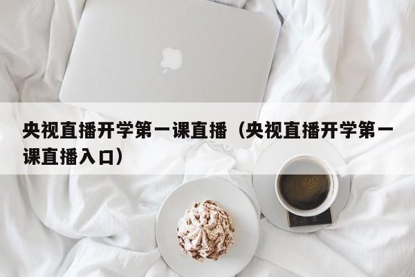 央视直播开学第一课直播（央视直播开学第一课直播入口）