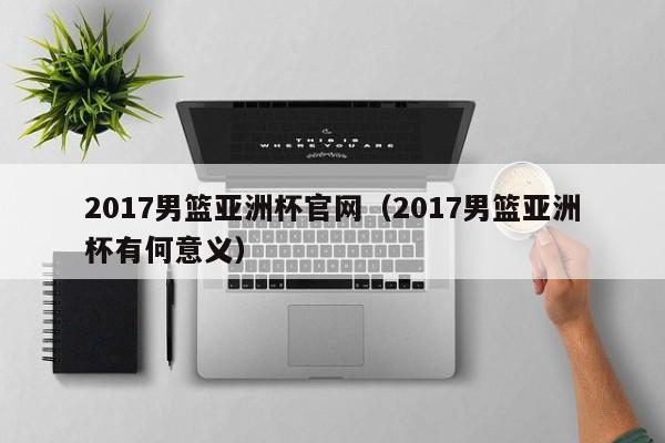 2017男篮亚洲杯官网（2017男篮亚洲杯有何意义）