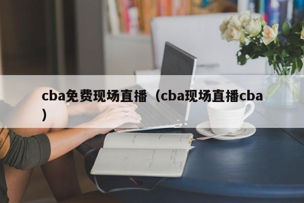 cba免费现场直播（cba现场直播cba）