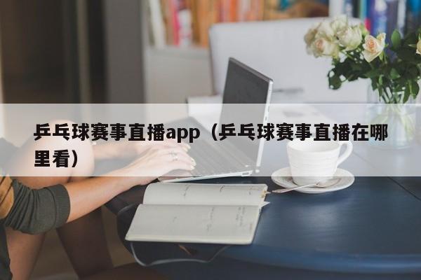 乒乓球赛事直播app（乒乓球赛事直播在哪里看）